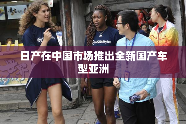日产在中国市场推出全新国产车型亚洲