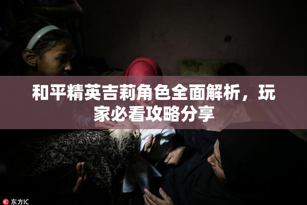 和平精英吉莉角色全面解析，玩家必看攻略分享