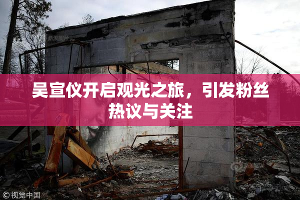 吴宣仪开启观光之旅，引发粉丝热议与关注