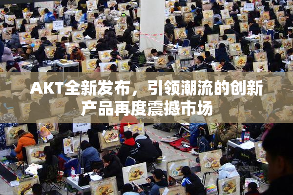AKT全新发布，引领潮流的创新产品再度震撼市场