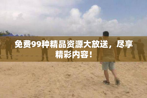 免费99种精品资源大放送，尽享精彩内容！