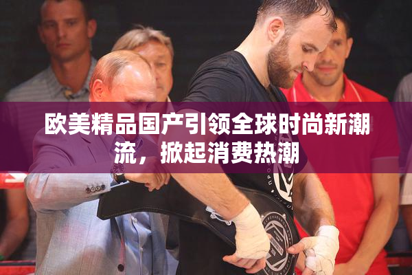 欧美精品国产引领全球时尚新潮流，掀起消费热潮