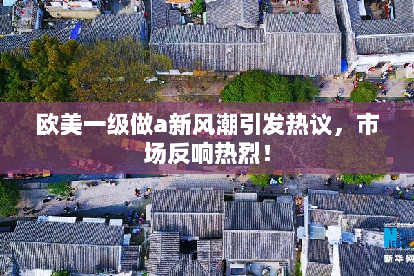 欧美一级做a新风潮引发热议，市场反响热烈！