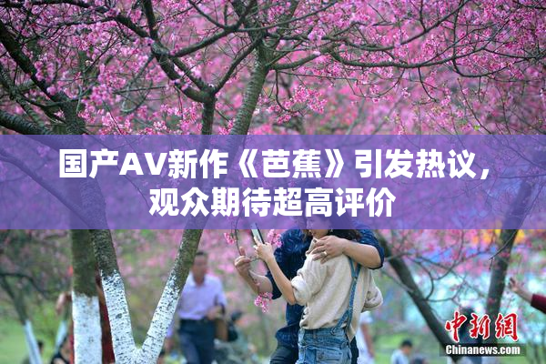 国产AV新作《芭蕉》引发热议，观众期待超高评价