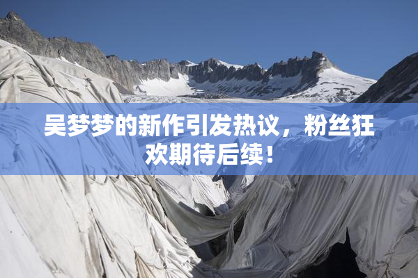 吴梦梦的新作引发热议，粉丝狂欢期待后续！