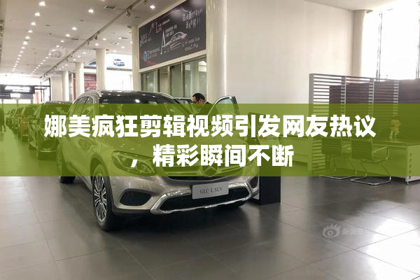娜美疯狂剪辑视频引发网友热议，精彩瞬间不断