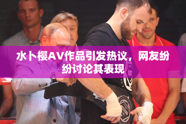 水卜樱AV作品引发热议，网友纷纷讨论其表现