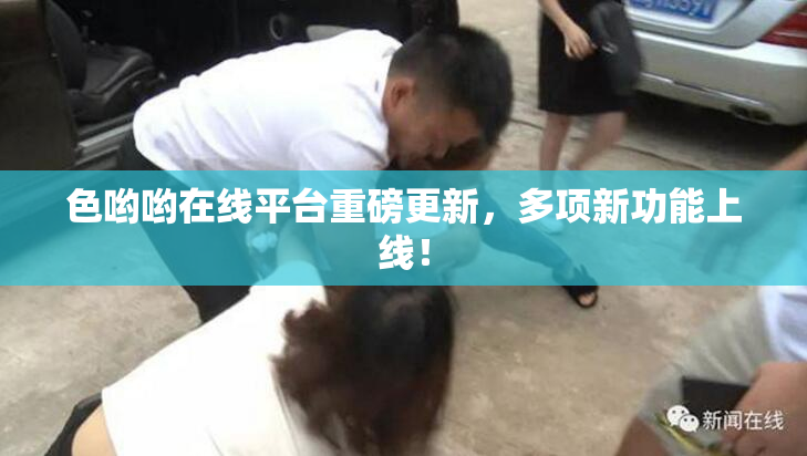 色哟哟在线平台重磅更新，多项新功能上线！