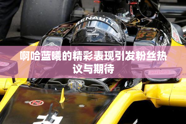 啊哈蓝曦的精彩表现引发粉丝热议与期待