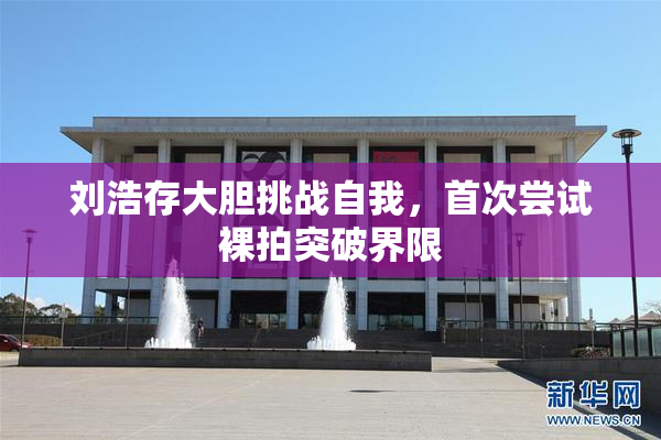 刘浩存大胆挑战自我，首次尝试裸拍突破界限