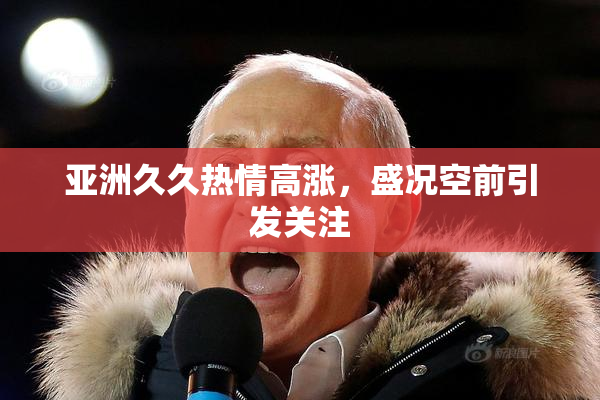 亚洲久久热情高涨，盛况空前引发关注