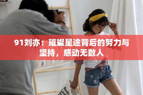 91刘亦：璀璨星途背后的努力与坚持，感动无数人
