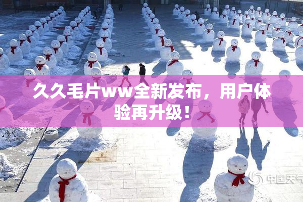 久久毛片ww全新发布，用户体验再升级！