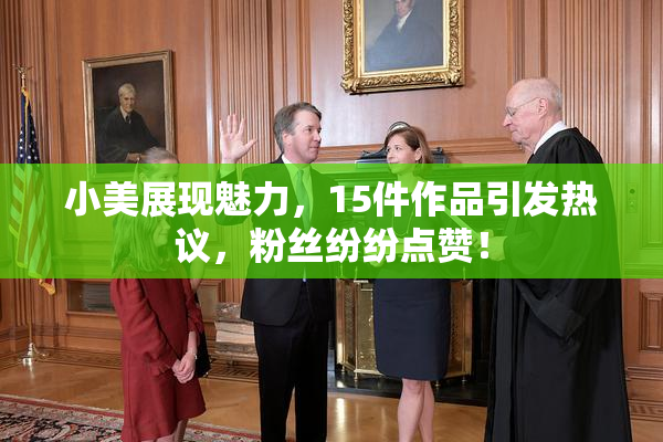 小美展现魅力，15件作品引发热议，粉丝纷纷点赞！