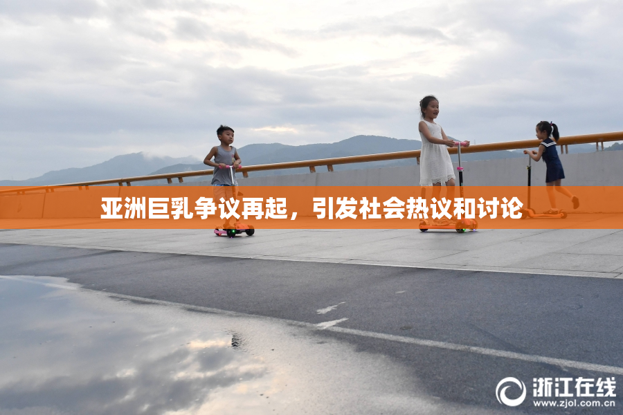 亚洲巨乳争议再起，引发社会热议和讨论