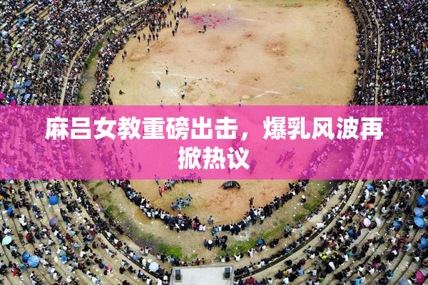 麻吕女教重磅出击，爆乳风波再掀热议