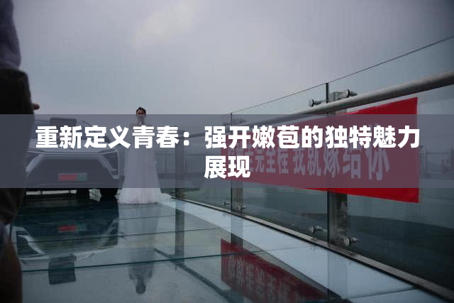 重新定义青春：强开嫩苞的独特魅力展现