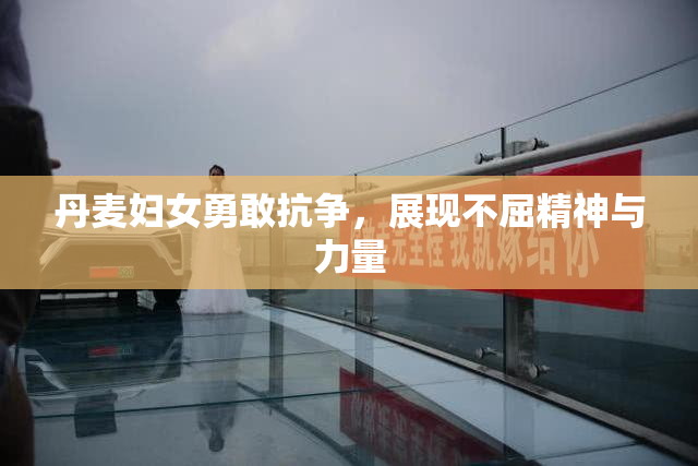 丹麦妇女勇敢抗争，展现不屈精神与力量