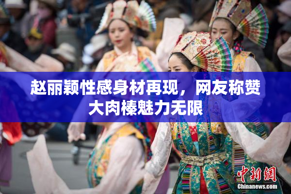 赵丽颖性感身材再现，网友称赞大肉榛魅力无限