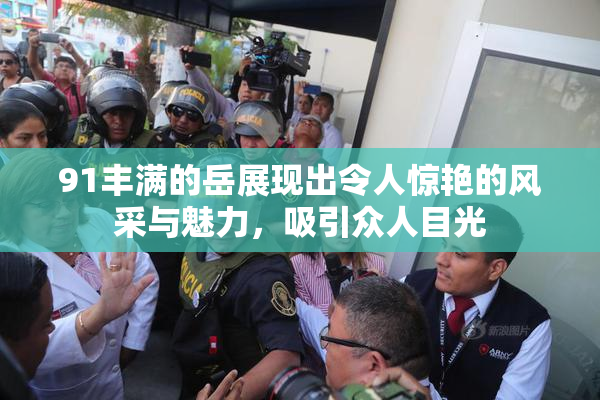 91丰满的岳展现出令人惊艳的风采与魅力，吸引众人目光