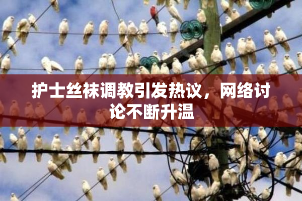 护士丝袜调教引发热议，网络讨论不断升温