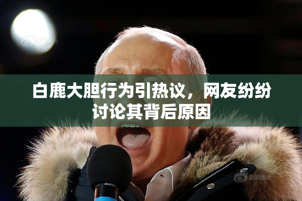 白鹿大胆行为引热议，网友纷纷讨论其背后原因