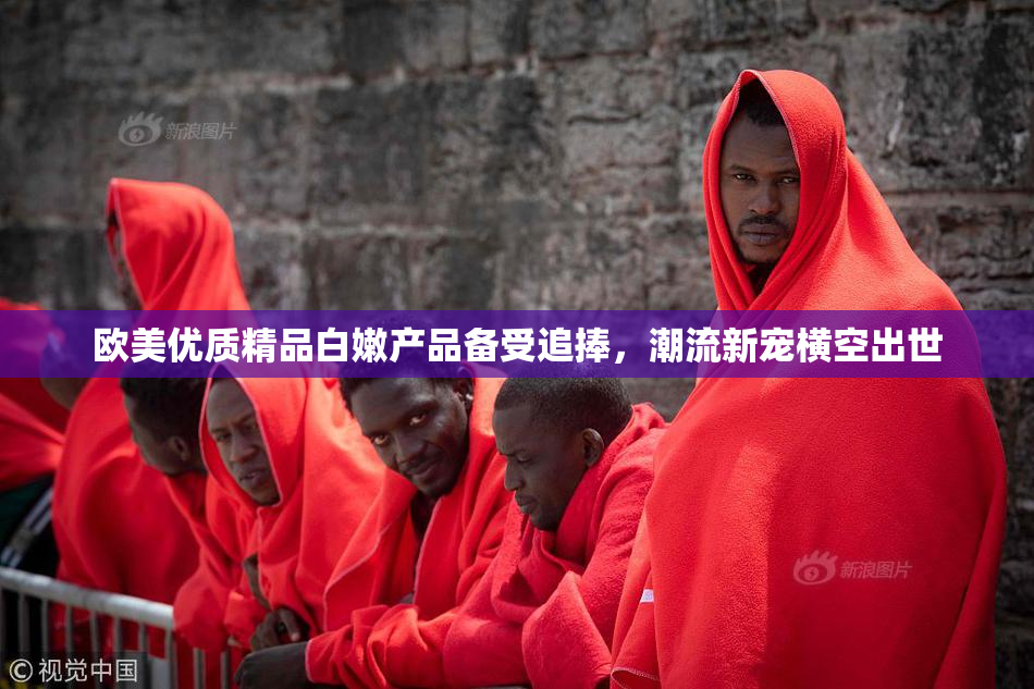 欧美优质精品白嫩产品备受追捧，潮流新宠横空出世