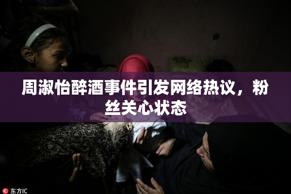 周淑怡醉酒事件引发网络热议，粉丝关心状态