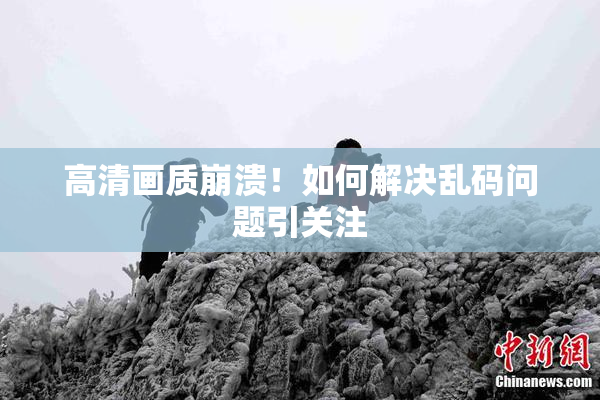 高清画质崩溃！如何解决乱码问题引关注
