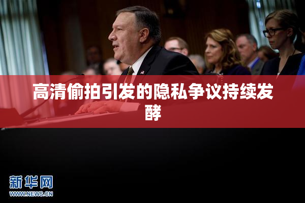 高清偷拍引发的隐私争议持续发酵