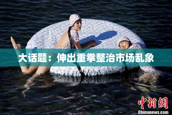 大话题：伸出重拳整治市场乱象