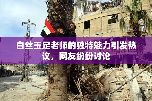 白丝玉足老师的独特魅力引发热议，网友纷纷讨论