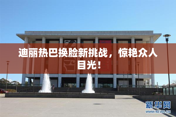 迪丽热巴换脸新挑战，惊艳众人目光！