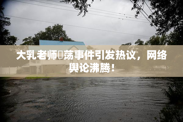 大乳老师婬荡事件引发热议，网络舆论沸腾！