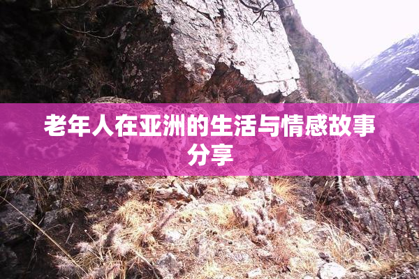 老年人在亚洲的生活与情感故事分享