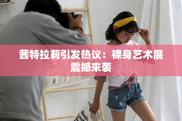 茜特拉莉引发热议：裸身艺术展震撼来袭