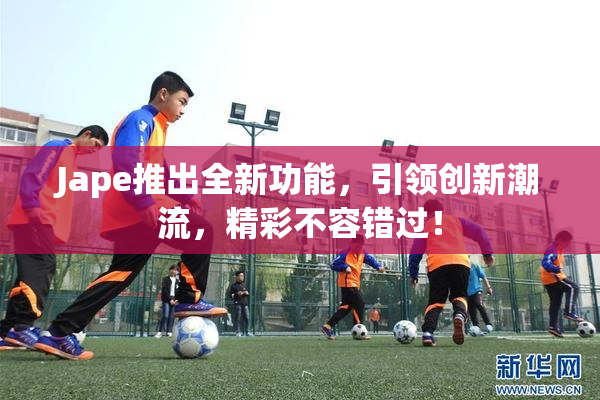 Jape推出全新功能，引领创新潮流，精彩不容错过！