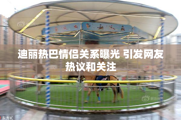 迪丽热巴情侣关系曝光 引发网友热议和关注