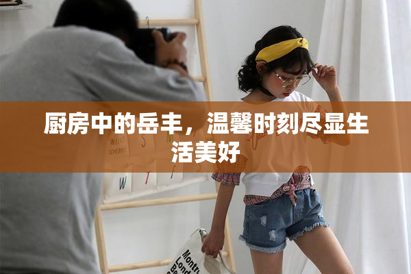 厨房中的岳丰，温馨时刻尽显生活美好