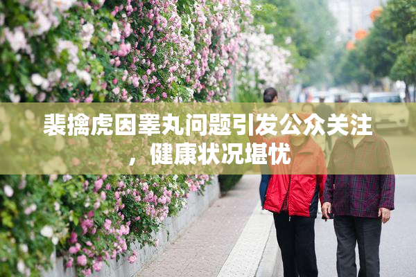 裴擒虎因睾丸问题引发公众关注，健康状况堪忧