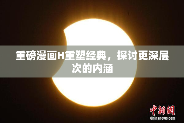 重磅漫画H重塑经典，探讨更深层次的内涵