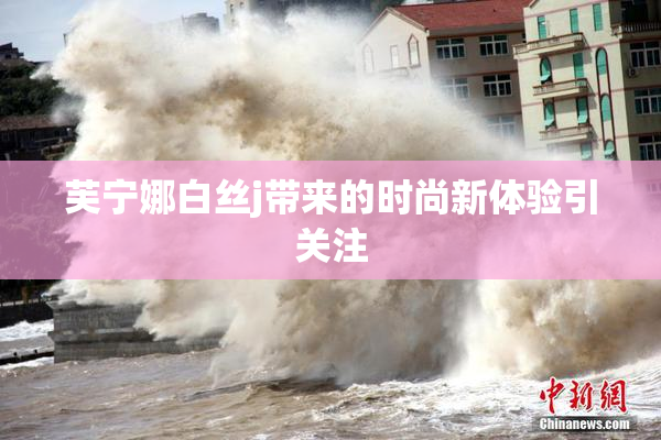 芙宁娜白丝j带来的时尚新体验引关注