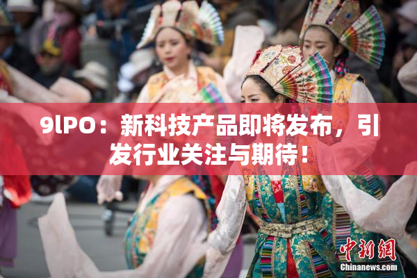 9lPO：新科技产品即将发布，引发行业关注与期待！