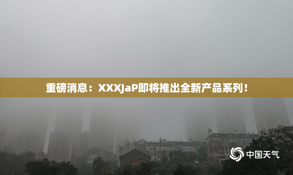 重磅消息：XXXJaP即将推出全新产品系列！
