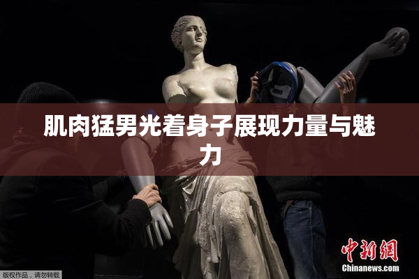 肌肉猛男光着身子展现力量与魅力