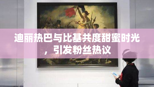 迪丽热巴与比基共度甜蜜时光，引发粉丝热议