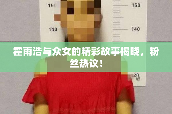 霍雨浩与众女的精彩故事揭晓，粉丝热议！
