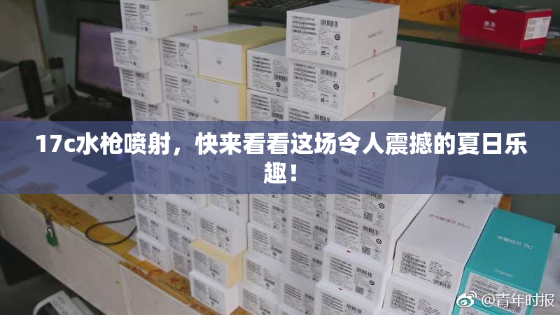 17c水枪喷射，快来看看这场令人震撼的夏日乐趣！