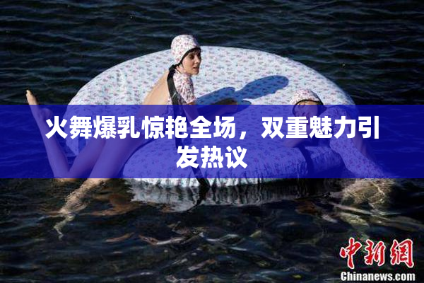火舞爆乳惊艳全场，双重魅力引发热议