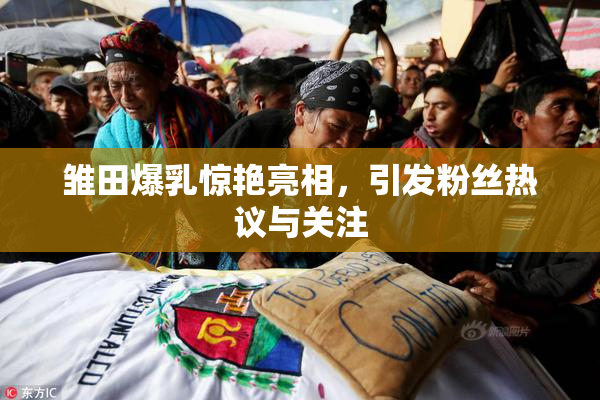 雏田爆乳惊艳亮相，引发粉丝热议与关注